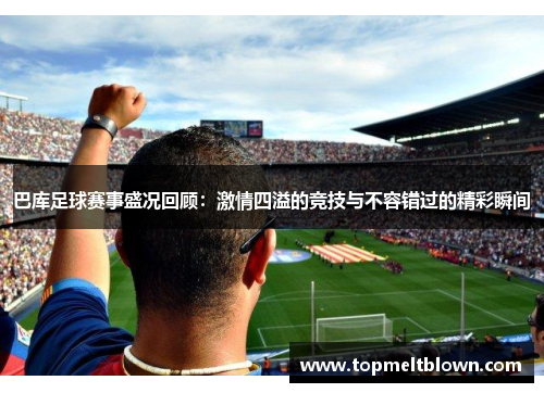 巴库足球赛事盛况回顾：激情四溢的竞技与不容错过的精彩瞬间