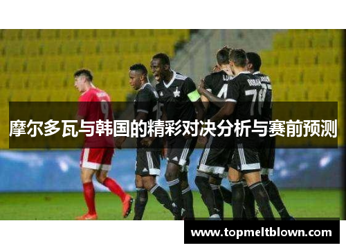 摩尔多瓦与韩国的精彩对决分析与赛前预测
